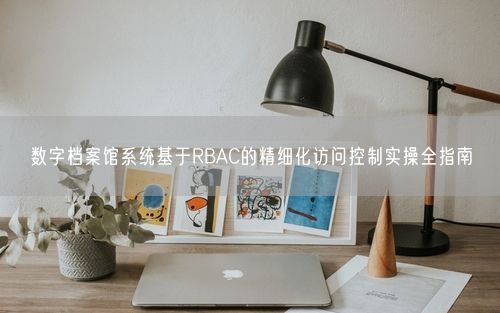 数字档案馆系统基于RBAC的精细化访问控制实操全指南