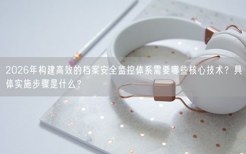 2026年构建高效的档案安全监控体系需要哪些核心技术?具体实施步骤是什么?