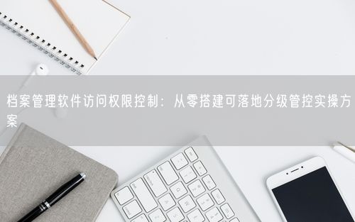 档案管理软件访问权限控制：从零搭建可落地分级管控实操方案