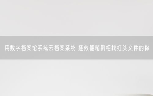 用数字档案馆系统云档案系统 拯救翻箱倒柜找红头文件的你