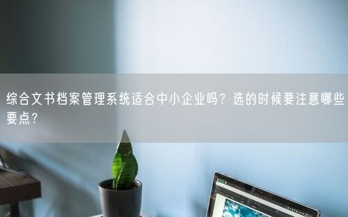 综合文书档案管理系统适合中小企业吗？选的时候要注意哪些要点？