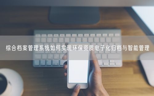 综合档案管理系统如何实现环保资质电子化归档与智能管理