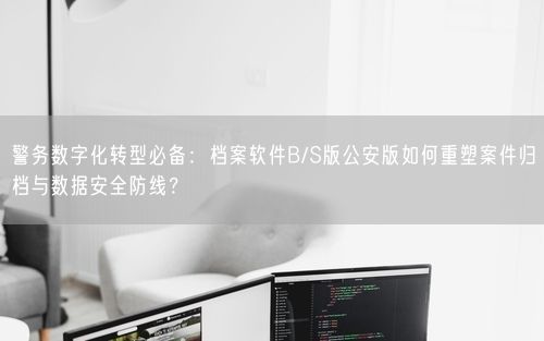 警务数字化转型必备：档案软件B/S版公安版如何重塑案件归档与数据安全防线？