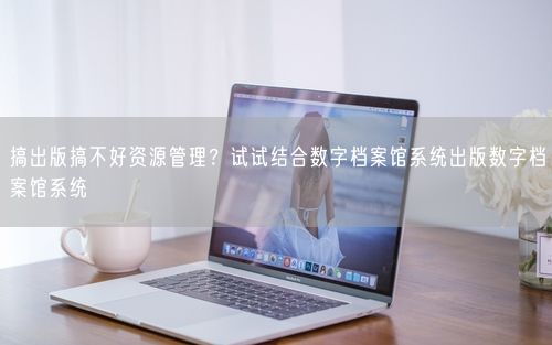 搞出版搞不好资源管理？试试结合数字档案馆系统出版数字档案馆系统