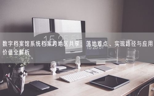 数字档案馆系统档案跨地区共享：落地难点、实现路径与应用价值全解析