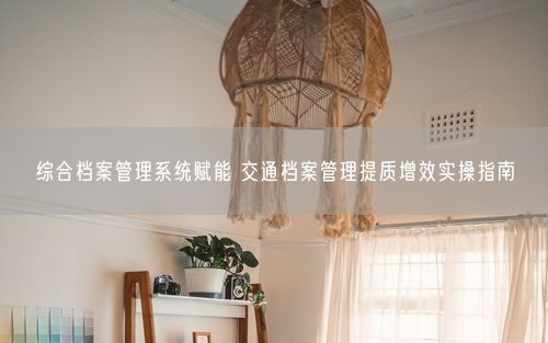 综合档案管理系统赋能 交通档案管理提质增效实操指南