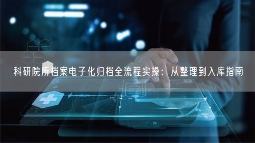 科研院所档案电子化归档全流程实操：从整理到入库指南