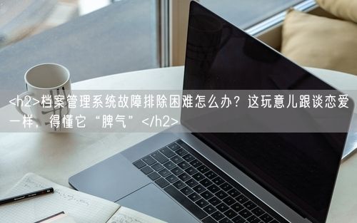 <h2>档案管理系统故障排除困难怎么办？这玩意儿跟谈恋爱一样，得懂它“脾气”</h2>