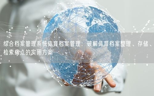 综合档案管理系统体育档案管理：破解体育档案整理、存储、检索痛点的实用方案