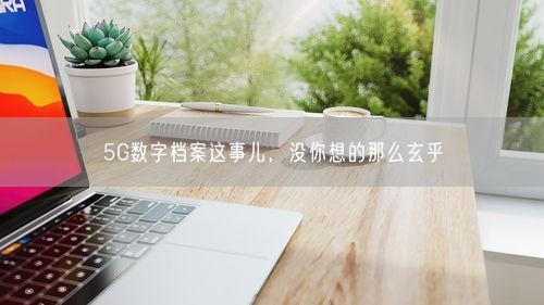 5G数字档案这事儿，没你想的那么玄乎