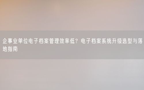 企事业单位电子档案管理效率低？电子档案系统升级选型与落地指南