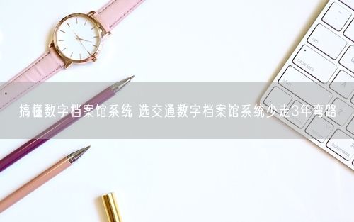 搞懂数字档案馆系统 选交通数字档案馆系统少走3年弯路