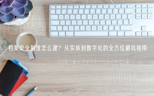 档案安全制度怎么建？从实体到数字化的全方位避坑指南