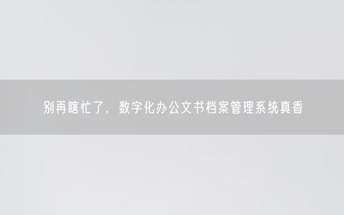 别再瞎忙了，数字化办公文书档案管理系统真香