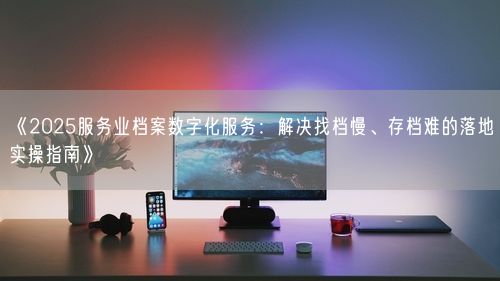 《2025服务业档案数字化服务：解决找档慢、存档难的落地实操指南》