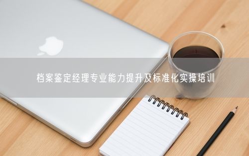 档案鉴定经理专业能力提升及标准化实操培训