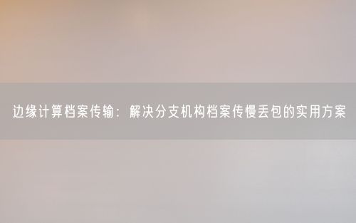 边缘计算档案传输:解决分支机构档案传慢丢包的实用方案