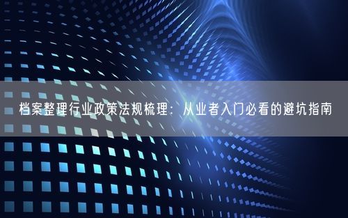 档案整理行业政策法规梳理:从业者入门必看的避坑指南