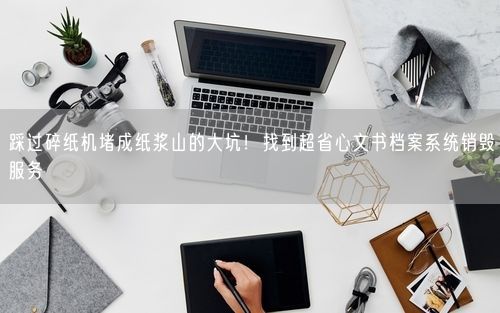 踩过碎纸机堵成纸浆山的大坑！找到超省心文书档案系统销毁服务