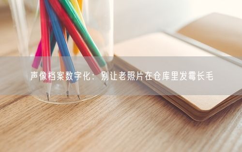 声像档案数字化：别让老照片在仓库里发霉长毛