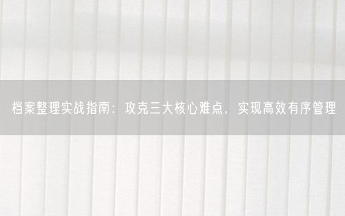 档案整理实战指南:攻克三大核心难点,实现高效有序管理