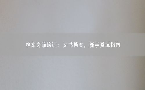 档案岗前培训:文书档案,新手避坑指南