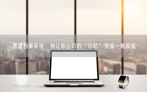 基建档案系统：别让你公司的“记忆”变成一堆废纸