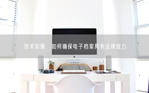 技术实操：如何确保电子档案具有法律效力