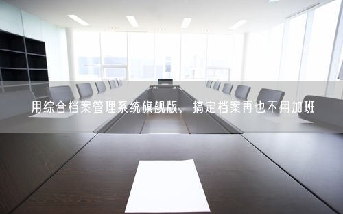 用综合档案管理系统旗舰版，搞定档案再也不用加班