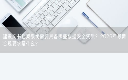 建设文书档案系统需要具备哪些数据安全资质？2026年最新合规要求是什么？