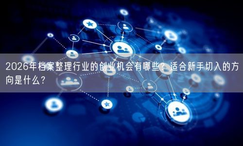 2026年档案整理行业的创业机会有哪些？适合新手切入的方向是什么？