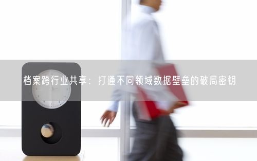 档案跨行业共享：打通不同领域数据壁垒的破局密钥