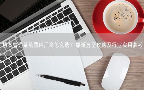 档案管理系统国内厂商怎么选?靠谱选型攻略及行业实用参考