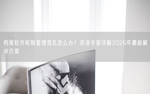 档案软件权限管理混乱怎么办？资深专家详解2026年最新解决方案