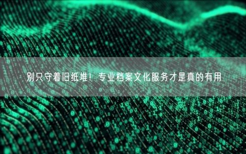 别只守着旧纸堆！专业档案文化服务才是真的有用