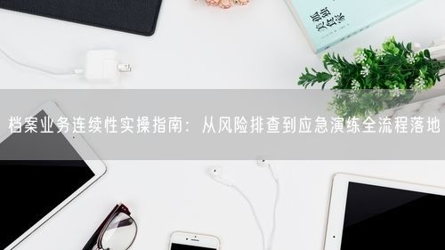 档案业务连续性实操指南：从风险排查到应急演练全流程落地