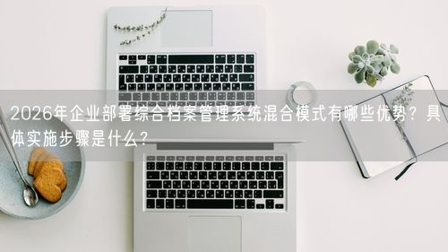 2026年企业部署综合档案管理系统混合模式有哪些优势？具体实施步骤是什么？