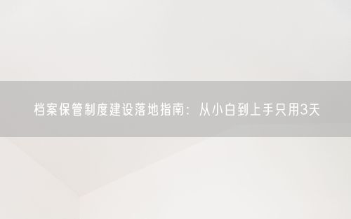 档案保管制度建设落地指南：从小白到上手只用3天