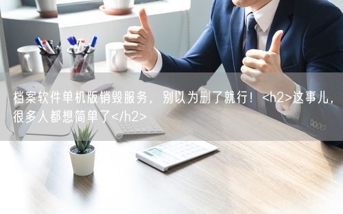 档案软件单机版销毁服务，别以为删了就行！<h2>这事儿，很多人都想简单了</h2>