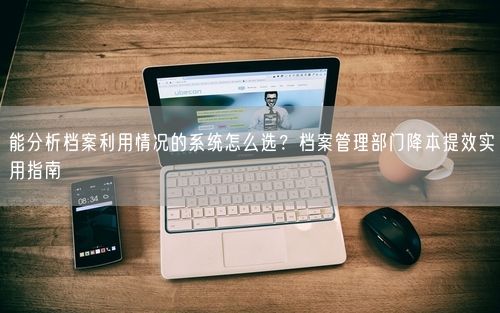 能分析档案利用情况的系统怎么选？档案管理部门降本提效实用指南