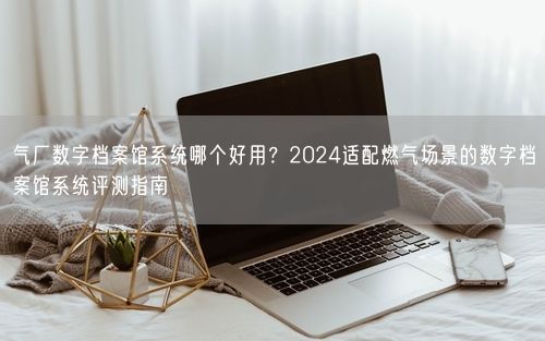 气厂数字档案馆系统哪个好用?2024适配燃气场景的数字档案馆系统评测指南