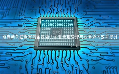 能自动关联档案的系统助力企业合规管理与业务协同效率提升
