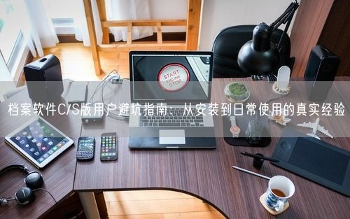 档案软件C/S版用户避坑指南：从安装到日常使用的真实经验