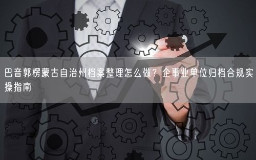 巴音郭楞蒙古自治州档案整理怎么做？企事业单位归档合规实操指南