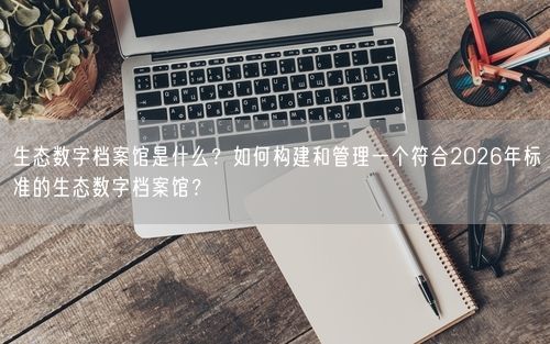 生态数字档案馆是什么？如何构建和管理一个符合2026年标准的生态数字档案馆？