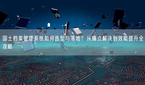 国土档案管理系统如何选型与落地?从痛点解决到效能提升全攻略