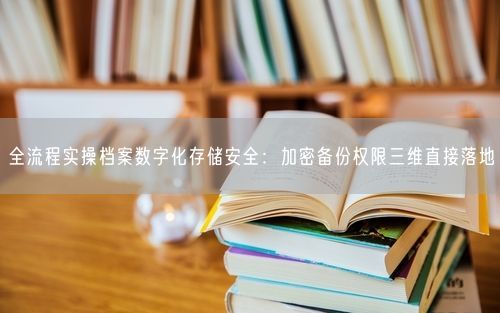 全流程实操档案数字化存储安全：加密备份权限三维直接落地