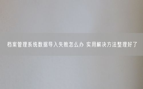 档案管理系统数据导入失败怎么办 实用解决方法整理好了