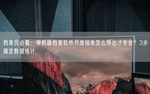 档案员必看：单机版档案软件月度报表怎么导出才专业？3步搞定数据统计