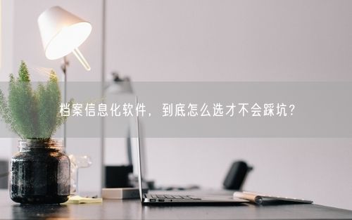 档案信息化软件，到底怎么选才不会踩坑？